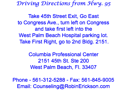 Driving Directions from Hwy. 95 Take 45th Street Exit, Go East
to Congress Ave., turn left on Congress
and take first left into the
West Palm Beach Hospital parking lot. Take First Right, go to 2nd Bldg. 2151. Columbia Professional Center 2151 45th St. Ste 200
West Palm Beach, Fl. 33407 Phone - 561-312-5288 - Fax: 561-845-9005
Email: Counseling@RobinErickson.com