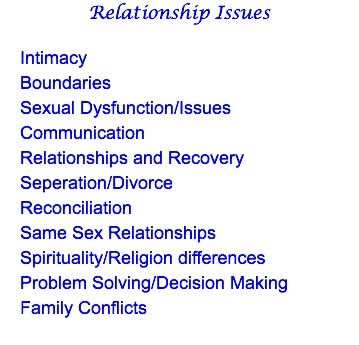 Relationship Issues Intimacy Boundaries Sexual Dysfunction/Issues Communication Relationships and Recovery Seperation/Divorce Reconciliation Same Sex Relationships Spirituality/Religion differences Problem Solving/Decision Making Family Conflicts 