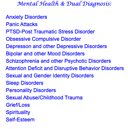 Mental Health & Dual Diagnosis: Anxiety Disorders Panic Attacks PTSD-Post Traumatic Stress Disorder Obsessive Compulsive Disorder Depresson and other Depressive Disorders Bipolar and other Mood Disorders Schizophrenia and other Psychotic Disorders Attention Deficit and Disruptive Behavior Disorders Sexual and Gender Identity Disorders Sleep Disorders Personality Disorders Sexual Abuse/Childhood Trauma Grief/Loss Spirituality Self-Esteem 