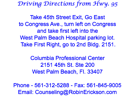 Driving Directions from Hwy. 95 Take 45th Street Exit, Go East to Congress Ave., turn left on Congress and take first left into the West Palm Beach Hospital parking lot. Take First Right, go to 2nd Bldg. 2151. Columbia Professional Center 2151 45th St. Ste 200 West Palm Beach, Fl. 33407 Phone - 561-312-5288 - Fax: 561-845-9005 Email: Counseling@RobinErickson.com